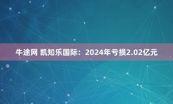 牛途网 凯知乐国际：2024年亏损2.02亿元