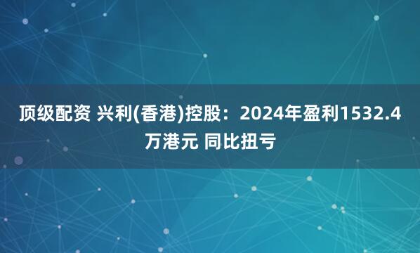 顶级配资 兴利(香港)控股：2024年盈利1532.4万港元 同比扭亏