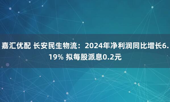 嘉汇优配 长安民生物流：2024年净利润同比增长6.19% 拟每股派息0.2元