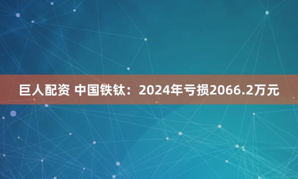 巨人配资 中国铁钛：2024年亏损2066.2万元