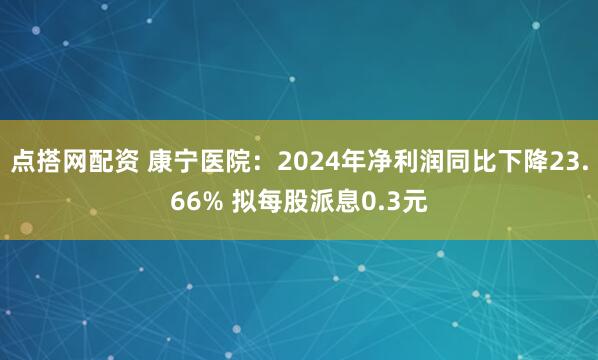点搭网配资 康宁医院：2024年净利润同比下降23.66% 拟每股派息0.3元