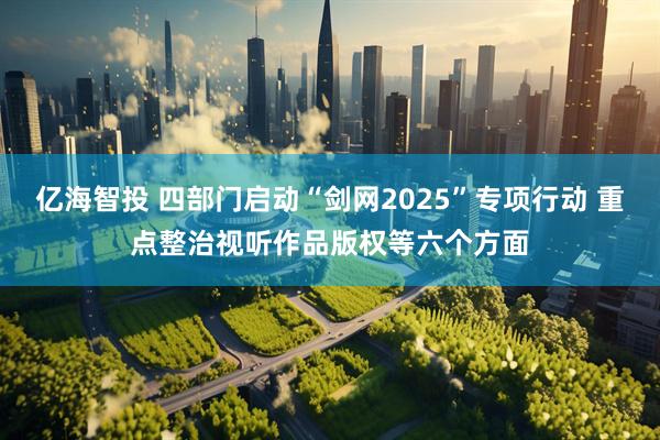 亿海智投 四部门启动“剑网2025”专项行动 重点整治视听作品版权等六个方面