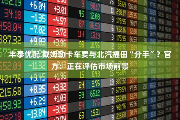 丰泰优配 戴姆勒卡车要与北汽福田“分手”？官方：正在评估市场前景