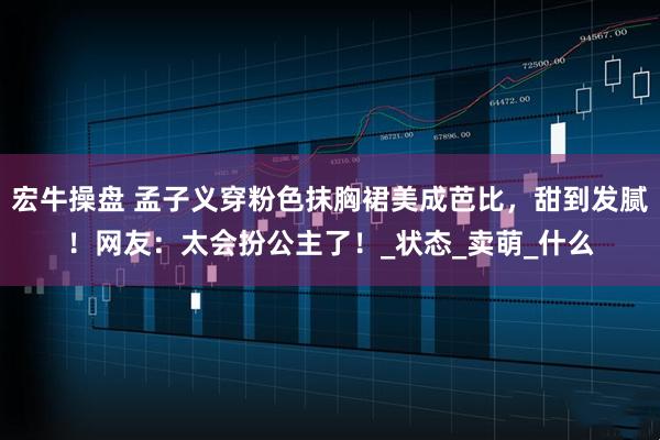 宏牛操盘 孟子义穿粉色抹胸裙美成芭比，甜到发腻！网友：太会扮公主了！_状态_卖萌_什么