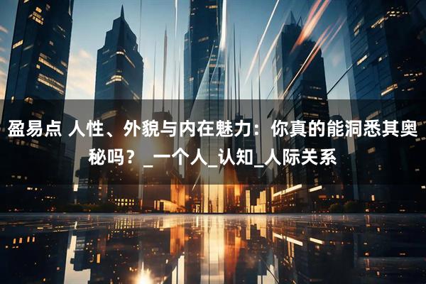 盈易点 人性、外貌与内在魅力：你真的能洞悉其奥秘吗？_一个人_认知_人际关系