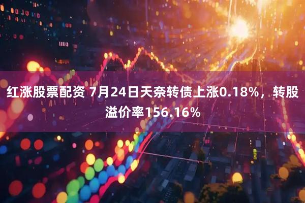 红涨股票配资 7月24日天奈转债上涨0.18%，转股溢价率156.16%