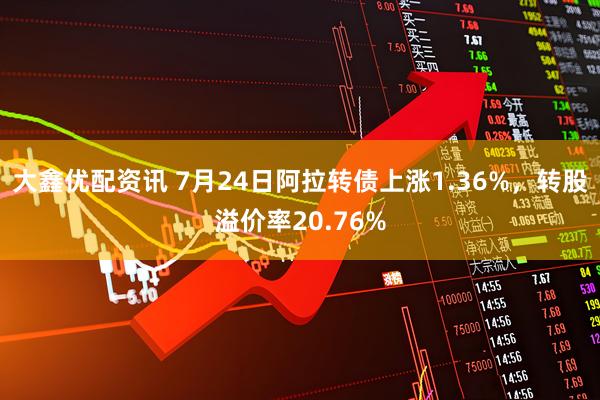 大鑫优配资讯 7月24日阿拉转债上涨1.36%，转股溢价率20.76%