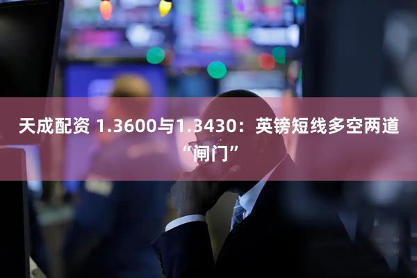 天成配资 1.3600与1.3430：英镑短线多空两道“闸门”