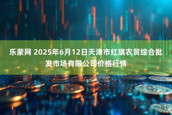 乐蒙网 2025年6月12日天津市红旗农贸综合批发市场有限公司价格行情
