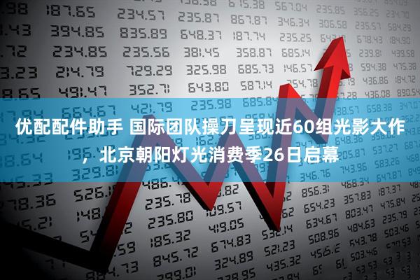 优配配件助手 国际团队操刀呈现近60组光影大作，北京朝阳灯光消费季26日启幕